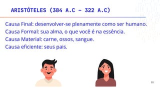 Causa Final: desenvolver-se plenamente como ser humano.
Causa Formal: sua alma, o que você é na essência.
Causa Material: carne, ossos, sangue.
Causa eficiente: seus pais.
ARISTÓTELES (384 A.C – 322 A.C)
33
 