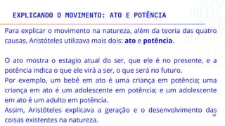 EXPLICANDO O MOVIMENTO: ATO E POTÊNCIA
34
Para explicar o movimento na natureza, além da teoria das quatro
causas, Aristóteles utilizava mais dois: ato e potência.
O ato mostra o estagio atual do ser, que ele é no presente, e a
potência indica o que ele virá a ser, o que será no futuro.
Por exemplo, um bebê em ato é uma criança em potência; uma
criança em ato é um adolescente em potência; e um adolescente
em ato é um adulto em potência.
Assim, Aristóteles explicava a geração e o desenvolvimento das
coisas existentes na natureza.
 