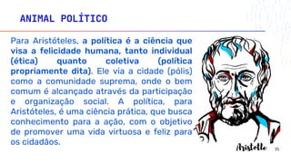 ANIMAL POLÍTICO
Para Aristóteles, a política é a ciência que
visa a felicidade humana, tanto individual
(ética) quanto coletiva (política
propriamente dita). Ele via a cidade (pólis)
como a comunidade suprema, onde o bem
comum é alcançado através da participação
e organização social. A política, para
Aristóteles, é uma ciência prática, que busca
conhecimento para a ação, com o objetivo
de promover uma vida virtuosa e feliz para
os cidadãos.
35
 
