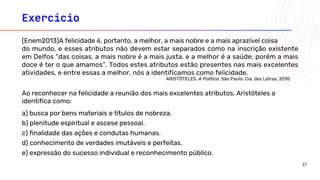 Exercício
(Enem2013)A felicidade é, portanto, a melhor, a mais nobre e a mais aprazível coisa
do mundo, e esses atributos não devem estar separados como na inscrição existente
em Delfos “das coisas, a mais nobre é a mais justa, e a melhor é a saúde; porém a mais
doce é ter o que amamos”. Todos estes atributos estão presentes nas mais excelentes
atividades, e entre essas a melhor, nós a identificamos como felicidade.
ARISTÓTELES. A Política. São Paulo: Cia. das Letras, 2010.
Ao reconhecer na felicidade a reunião dos mais excelentes atributos, Aristóteles a
identifica como:
a) busca por bens materiais e títulos de nobreza.
b) plenitude espiritual e ascese pessoal.
c) finalidade das ações e condutas humanas.
d) conhecimento de verdades imutáveis e perfeitas.
e) expressão do sucesso individual e reconhecimento público.
37
 