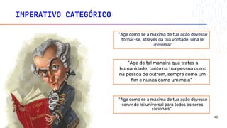 IMPERATIVO CATEGÓRICO
“Age como se a máxima de tua ação devesse
servir de lei universal para todos os seres
racionais”
“Age como se a máxima de tua ação devesse
tornar-se, através da tua vontade, uma lei
universal”
“Age de tal maneira que trates a
humanidade, tanto na tua pessoa como
na pessoa de outrem, sempre como um
fim e nunca como um meio”
42
 