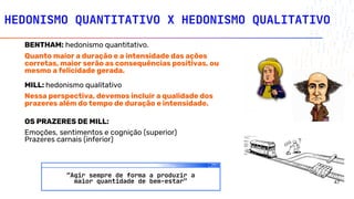 HEDONISMO QUANTITATIVO X HEDONISMO QUALITATIVO
BENTHAM: hedonismo quantitativo.
Quanto maior a duração e a intensidade das ações
corretas, maior serão as consequências positivas, ou
mesmo a felicidade gerada.
MILL: hedonismo qualitativo
Nessa perspectiva, devemos incluir a qualidade dos
prazeres além do tempo de duração e intensidade.
OS PRAZERES DE MILL:
Emoções, sentimentos e cognição (superior)
Prazeres carnais (inferior)
“Agir sempre de forma a produzir a
maior quantidade de bem-estar” 47
 