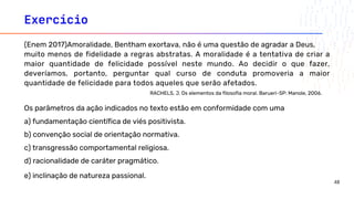 Exercício
(Enem 2017)Amoralidade, Bentham exortava, não é uma questão de agradar a Deus,
muito menos de fidelidade a regras abstratas. A moralidade é a tentativa de criar a
maior quantidade de felicidade possível neste mundo. Ao decidir o que fazer,
deveríamos, portanto, perguntar qual curso de conduta promoveria a maior
quantidade de felicidade para todos aqueles que serão afetados.
RACHELS, J. Os elementos da filosofia moral. Barueri-SP: Manole, 2006.
Os parâmetros da ação indicados no texto estão em conformidade com uma
a) fundamentação científica de viés positivista.
b) convenção social de orientação normativa.
c) transgressão comportamental religiosa.
d) racionalidade de caráter pragmático.
e) inclinação de natureza passional.
48
 