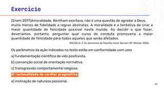 Exercício
(Enem 2017)Amoralidade, Bentham exortava, não é uma questão de agradar a Deus,
muito menos de fidelidade a regras abstratas. A moralidade é a tentativa de criar a
maior quantidade de felicidade possível neste mundo. Ao decidir o que fazer,
deveríamos, portanto, perguntar qual curso de conduta promoveria a maior
quantidade de felicidade para todos aqueles que serão afetados.
RACHELS, J. Os elementos da filosofia moral. Barueri-SP: Manole, 2006.
Os parâmetros da ação indicados no texto estão em conformidade com uma
a) fundamentação científica de viés positivista.
b) convenção social de orientação normativa.
c) transgressão comportamental religiosa.
d) racionalidade de caráter pragmático.
e) inclinação de natureza passional.
49
 