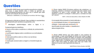 Questões
1.(EnemPPL 2020) Aquilo que é quente necessita de umidade
para viver, e oque émorto seca, e todos os germes são
úmidos,etodoalimentoécheio de suco; ora, é natural que cada
coisa se nutra daquilo de que provém.
O fragmento atribuído ao filósofo Tales de Mileto é característico
do pensamento pré-socrático ao apresentar uma
a) abordagem epistemológica sobre o logos e a
fundamentação da metafísica.
b) teoria crítica sobre a essência e o método do conhecimento
científico.
c) justificação religiosa sobre a existência e as contradições
humanas.
d) laboração poética sobre os mitos e as narrativas
cosmogônicas.
e) explicação racional sobre a origem e a transformação da
physis.
A concepção ética presente no texto defende a
a) universalidade do dever. b) maximização da
utilidade. c) aprovação pelo sentimento. d)
identificação da justa medida. e) obediência à
determinação divina.
2. (Enem digital 2020) Princípios práticos são subjetivos, ou
máximas, quando a condição é considerada pelo sujeito como
verdadeira só para a sua vontade; são, por outro lado,
objetivos, quando a condição é válida para a vontade de todo
ser natural.
SIMPLÍCIO. In: BORNHEIM, G. A. Os filósofos pré-socráticos. São Paulo: Cultrix,
1993. KANT, I. Crítica da razão prática. Lisboa: Edições 70, 2008.
ARISTÓTELES. Política. Brasília: UnB,1988.
3. (Enem 2020) Vemos que toda cidade é uma espécie de
comunidade, e toda comunidade se forma com vistas a algum
bem, pois todas as ações de todos os homens são praticadas
com vistas ao que lhe parece um bem; se todas as comunidades
visam algum bem, é evidente que a mais importante de todas
elas e que inclui todas as outras tem mais que todas este
objetivo e visa ao mais importante de todos os
bens.
50
 