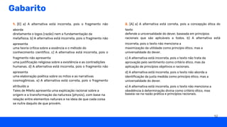 Gabarito
2. [A] a) A alternativa está correta, pois a concepção ética do
texto
defende a universalidade do dever, baseada em princípios
racionais que são aplicáveis a todos. b) A alternativa está
incorreta, pois o texto não menciona a
maximização da utilidade como princípio ético, mas a
universalidade do dever.
c) A alternativa está incorreta, pois o texto não trata da
aprovação pelo sentimento como critério ético, mas da
aplicação de princípios objetivos e racionais.
d) A alternativa está incorreta, pois o texto não aborda a
identificação da justa medida como princípio ético, mas a
universalidade do dever.
e) A alternativa está incorreta, pois o texto não menciona a
obediência à determinação divina como critério ético, mas
baseia-se na razão prática e princípios racionais.
1. [E] a) A alternativa está incorreta, pois o fragmento não
aborda
diretamente o logos (razão) nem a fundamentação da
metafísica. b) A alternativa está incorreta, pois o fragmento não
apresenta
uma teoria crítica sobre a essência e o método do
conhecimento científico. c) A alternativa está incorreta, pois o
fragmento não apresenta
uma justificação religiosa sobre a existência e as contradições
humanas. d) A alternativa está incorreta, pois o fragmento não
apresenta
uma elaboração poética sobre os mitos e as narrativas
cosmogônicas. e) A alternativa está correta, pois o fragmento
atribuído a
Tales de Mileto apresenta uma explicação racional sobre a
origem e a transformação da natureza (physis), com base na
relação entre elementos naturais e na ideia de que cada coisa
se nutre daquilo de que provém.
52
 