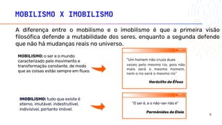 A diferença entre o mobilismo e o imobilismo é que a primeira visão
filosófica defende a mutabilidade dos seres, enquanto a segunda defende
que não há mudanças reais no universo.
“O ser é, e o não-ser não é”
vezes pelo mesmo rio, pois não
mais será o mesmo homem,
nem o rio será o mesmo rio”
Heráclito de Éfeso
Parmênides de Eleia
“Um homem não cruza duas
MOBILISMO X IMOBILISMO
IMOBILISMO: tudo que existe é
eterno, imutável, indestrutível,
indivisível, portanto imóvel.
MOBILISMO: o ser e o mundo
caracterizado pelo movimento e
transformação constante, de modo
que as coisas estão sempre em fluxo.
6
 