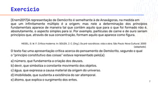 Exercício
o “princípio constitutivo das coisas” estava representado pelo(a):
a) número, que fundamenta a criação dos deuses.
b) devir, que simboliza o constante movimento dos objetos.
c) água, que expressa a causa material da origem do universo.
d) imobilidade, que sustenta a existência do ser atemporal.
e) átomo, que explica o surgimento dos entes.
(Enem2017)A representação de Demócrito é semelhante à de Anaxágoras, na medida em
que um infinitamente múltiplo é a origem; mas nele a determinação dos princípios
fundamentais aparece de maneira tal que contém aquilo que para o que foi formado não é,
absolutamente, o aspecto simples para si. Por exemplo, partículas de carne e de ouro seriam
princípios que, através de sua concentração, formam aquilo que aparece como figura.
O texto faz uma apresentação crítica acerca do pensamento de Demócrito, segundo o qual
HEGEL, G. W. F. Crítica moderna. In: SOUZA, J. C. (Org.). Os pré-socráticos: vida e obra. São Paulo: Nova Cultural, 2000
(adaptado).
7
 
