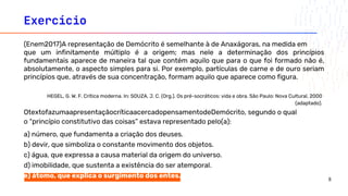 Exercício
o “princípio constitutivo das coisas” estava representado pelo(a):
a) número, que fundamenta a criação dos deuses.
b) devir, que simboliza o constante movimento dos objetos.
c) água, que expressa a causa material da origem do universo.
d) imobilidade, que sustenta a existência do ser atemporal.
e) átomo, que explica o surgimento dos entes.
(Enem2017)A representação de Demócrito é semelhante à de Anaxágoras, na medida em
que um infinitamente múltiplo é a origem; mas nele a determinação dos princípios
fundamentais aparece de maneira tal que contém aquilo que para o que foi formado não é,
absolutamente, o aspecto simples para si. Por exemplo, partículas de carne e de ouro seriam
princípios que, através de sua concentração, formam aquilo que aparece como figura.
OtextofazumaapresentaçãocríticaacercadopensamentodeDemócrito, segundo o qual
HEGEL, G. W. F. Crítica moderna. In: SOUZA, J. C. (Org.). Os pré-socráticos: vida e obra. São Paulo: Nova Cultural, 2000
(adaptado).
8
 
