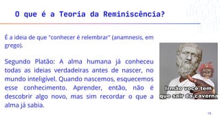 É a ideia de que "conhecer é relembrar" (anamnesis, em
grego).
Segundo Platão: A alma humana já conheceu
todas as ideias verdadeiras antes de nascer, no
mundo inteligível. Quando nascemos, esquecemos
esse conhecimento. Aprender, então, não é
descobrir algo novo, mas sim recordar o que a
alma já sabia.
O que é a Teoria da Reminiscência?
19
 