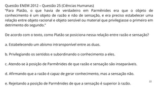 Questão ENEM 2012 – Questão 25 (Ciências Humanas)
“Para Platão, o que havia de verdadeiro em Parmênides era que o objeto de
conhecimento é um objeto de razão e não de sensação, e era preciso estabelecer uma
relação entre objeto racional e objeto sensível ou material que privilegiasse o primeiro em
detrimento do segundo.”
De acordo com o texto, como Platão se posiciona nessa relação entre razão e sensação?
a. Estabelecendo um abismo intransponível entre as duas.
b. Privilegiando os sentidos e subordinando o conhecimento a eles.
c. Atendo-se à posição de Parmênides de que razão e sensação são inseparáveis.
d. Afirmando que a razão é capaz de gerar conhecimento, mas a sensação não.
e. Rejeitando a posição de Parmênides de que a sensação é superior à razão.
22
 