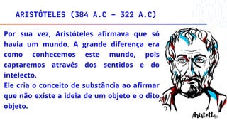 ARISTÓTELES (384 A.C – 322 A.C)
27
Por sua vez, Aristóteles afirmava que só
havia um mundo. A grande diferença era
como conhecemos este mundo, pois
captaremos através dos sentidos e do
intelecto.
Ele cria o conceito de substância ao afirmar
que não existe a ideia de um objeto e o dito
objeto.
 
