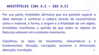 ARISTÓTELES (384 A.C – 322 A.C)
29
Por sua parte, Aristóteles afirmaria que era possível superar a
ideia abstrata e conhecer a cadeira através de características
como o material, a forma, a origem e a finalidade de um objeto.
Aristóteles manifestou a opinião de que todos os objetos da
Natureza estavam em constante movimento.
Classificou os tipos de movimento, reduzindo-os a 5
fundamentais: Geração, corrupção, aumento e diminuição,
alteração, translação.
 