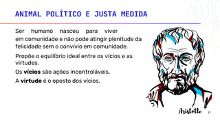 ANIMAL POLÍTICO E JUSTA MEDIDA
Ser humano nasceu para viver
em comunidade e não pode atingir plenitude da
felicidade sem o convívio em comunidade.
Propõe o equilíbrio ideal entre os vícios e as
virtudes.
Os vícios são ações incontroláveis.
A virtude é o oposto dos vícios.
31
 