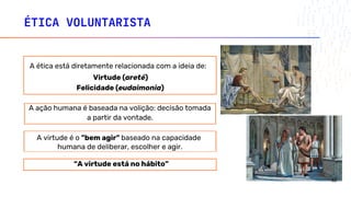 ÉTICA VOLUNTARISTA
a partir da vontade.
A virtude é o "bem agir" baseado na capacidade
humana de deliberar, escolher e agir.
“A virtude está no hábito”
A ética está diretamente relacionada com a ideia de:
Virtude (areté)
Felicidade (eudaimonia)
A ação humana é baseada na volição: decisão tomada
32
 