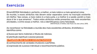 Exercício
(Enem2013)A felicidade é, portanto, a melhor, a mais nobre e a mais aprazível coisa
do mundo, e esses atributos não devem estar separados como na inscrição existente
em Delfos “das coisas, a mais nobre é a mais justa, e a melhor é a saúde; porém a mais
doce é ter o que amamos”. Todos estes atributos estão presentes nas mais excelentes
atividades, e entre essas a melhor, nós a identificamos como felicidade.
ARISTÓTELES. A Política. São Paulo: Cia. das Letras, 2010.
Ao reconhecer na felicidade a reunião dos mais excelentes atributos, Aristóteles a
identifica como:
a) busca por bens materiais e títulos de nobreza.
b) plenitude espiritual e ascese pessoal.
c) finalidade das ações e condutas humanas.
d) conhecimento de verdades imutáveis e perfeitas.
e) expressão do sucesso individual e reconhecimento público.
34
 