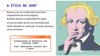 A ÉTICA DE KANT
Buscou criar um modelo ético que fosse:
Baseado apenas na capacidade de julgar;
independente de moral religiosa;
em que as ações devem ser orientadas pela
razão baseado no particular, na ação individual,
para o universal.
Fundamentação da Metafísica dos
Costumes (1785)
Tema: embasamento racional para
o dever.
36
 