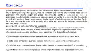 Exercício
a) assegura que a ação seja aceita por todos a partir da livre discussão participativa.
b) garante que os efeitosdasações não destruam a possibilidade davida futura na terra.
c) opõe-se ao princípio de que toda ação do homem possa valer como norma universal.
d) materializa-se no entendimento de que os fins da ação humana podem justificar os meios.
e) permite que a ação individual produza a mais ampla felicidade para as pessoas envolvidas.
(Enem 2017)Umapessoa vê-se forçada pela necessidade a pedir dinheiro emprestado. Sabe
muito bem que não poderá pagar, mas vê também que não lhe emprestarão nada se não
prometer firmemente pagar em prazo determinado. Sente a tentação de fazer a
promessa; mas tem ainda consciência bastante para perguntar a si mesma: não é proibido
e contrário ao dever livrar-se de apuros desta maneira? Admitindo que se decida a fazê-
lo, a sua máxima de ação seria: quando julgo estar em apuros de dinheiro, vou pedi-lo
emprestado e prometo
pagá-lo,embora saiba quetalnunca sucederá.
KANT, I. Fundamentação da metafísica dos costumes. São Paulo: Abril Cultural, 1980.
De acordo com a moral kantiana, a “falsa promessa de pagamento” representada no texto:
39
 