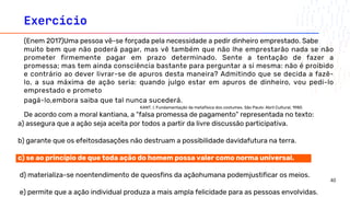 Exercício
a) assegura que a ação seja aceita por todos a partir da livre discussão participativa.
b) garante que os efeitosdasações não destruam a possibilidade davidafutura na terra. c)opõe-
c) se ao princípio de que toda ação do homem possa valer como norma universal.
d) materializa-se noentendimento de queosfins da açãohumana podemjustificar os meios.
e) permite que a ação individual produza a mais ampla felicidade para as pessoas envolvidas.
(Enem 2017)Uma pessoa vê-se forçada pela necessidade a pedir dinheiro emprestado. Sabe
muito bem que não poderá pagar, mas vê também que não lhe emprestarão nada se não
prometer firmemente pagar em prazo determinado. Sente a tentação de fazer a
promessa; mas tem ainda consciência bastante para perguntar a si mesma: não é proibido
e contrário ao dever livrar-se de apuros desta maneira? Admitindo que se decida a fazê-
lo, a sua máxima de ação seria: quando julgo estar em apuros de dinheiro, vou pedi-lo
emprestado e prometo
pagá-lo,embora saiba que tal nunca sucederá.
KANT, I. Fundamentação da metafísica dos costumes. São Paulo: Abril Cultural, 1980.
De acordo com a moral kantiana, a “falsa promessa de pagamento” representada no texto:
40
 