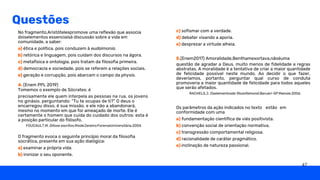 Questões
O fragmento evoca o seguinte princípio moral da filosofia
socrática, presente em sua ação dialógica:
a) examinar a própria vida.
b) ironizar o seu oponente.
No fragmento,Aristótelespromove uma reflexão que associa
doiselementos essenciaisà discussão sobre a vida em
comunidade, a saber:
a) ética e política, pois conduzem à eudaimonia.
b) retórica e linguagem, pois cuidam dos discursos na ágora.
c) metafísica e ontologia, pois tratam da filosofia primeira.
d) democracia e sociedade, pois se referem a relações sociais.
e) geração e corrupção, pois abarcam o campo da physis.
4. (Enem PPL 2019)
Tomemos o exemplo de Sócrates: é
precisamente ele quem interpela as pessoas na rua, os jovens
no ginásio, perguntando: “Tu te ocupas de ti?” O deus o
encarregou disso, é sua missão, e ele não a abandonará,
mesmo no momento em que for ameaçado de morte. Ele é
certamente o homem que cuida do cuidado dos outros: esta é
a posição particular do filósofo.
c) sofismar com a verdade.
d) debater visando a aporia.
e) desprezar a virtude alheia.
Os parâmetros da ação indicados no texto
conformidade com uma
a) fundamentação científica de viés positivista.
b) convenção social de orientação normativa.
c) transgressão comportamental religiosa.
d) racionalidade de caráter pragmático.
e) inclinação de natureza passional.
estão em
questão de agradar a Deus, muito menos de fidelidade a regras
abstratas. A moralidade é a tentativa de criar a maior quantidade
de felicidade possível neste mundo. Ao decidir o que fazer,
deveríamos, portanto, perguntar qual curso de conduta
promoveria a maior quantidade de felicidade para todos aqueles
que serão afetados.
5.(Enem2017) Amoralidade,Benthamexortava,nãoéuma
FOUCAULT,M. Ditose escritos.RiodeJaneiro:ForenseUniversitária,2004.
RACHELS.J. Oselementosda filosofiamoral,Barueri-SP;Manole.2006.
47
 