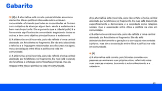 Gabarito
3. [A] a) A alternativa está correta, pois Aristóteles associa os
elementos ética e política à discussão sobre a vida em
comunidade, afirmando que todas as comunidades se formam
com o objetivo de alcançar algum bem, sendo a eudaimonia o
bem mais importante. Ele argumenta que a cidade (polis) é a
forma mais significativa de comunidade, englobando todas as
outras, e tem como objetivo principal buscar a eudaimonia.
b) A alternativa está incorreta, pois não reflete o tema central
abordado por Aristóteles no fragmento. Ele não está discutindo
a retórica e a linguagem relacionadas aos discursos na ágora,
mas a associação entre ética e política na vida em
comunidade.
c) A alternativa está incorreta, pois não reflete o tema central
abordado por Aristóteles no fragmento. Ele não está tratando
de metafísica e ontologia como filosofias primeiras, mas da
relação entre ética e política na vida em comunidade.
d) A alternativa está incorreta, pois não reflete o tema central
abordado por Aristóteles no fragmento. Ele não está discutindo
especificamente a democracia e a sociedade como relações
sociais, mas a associação entre ética e política na vida em
comunidade.
e) A alternativa está incorreta, pois não reflete o tema central
abordado por Aristóteles no fragmento. Ele não está
abordando diretamente a geração e a corrupção relacionadas
à physis, mas sim a associação entre ética e política na vida
em comunidade.
4. [A]
a) A alternativa está correta, pois Sócrates convidava as
pessoas a examinarem suas próprias vidas, refletindo sobre
suas crenças e valores, buscando o autoconhecimento e a
sabedoria.
49
 