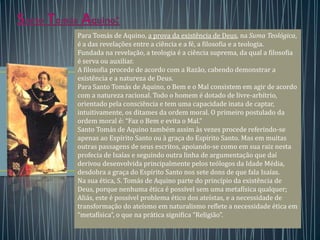 Para Tomás de Aquino, a prova da existência de Deus, na Suma Teológica,
é a das revelações entre a ciência e a fé, a filosofia e a teologia.
Fundada na revelação, a teologia é a ciência suprema, da qual a filosofia
é serva ou auxiliar.
A filosofia procede de acordo com a Razão, cabendo demonstrar a
existência e a natureza de Deus.
Para Santo Tomás de Aquino, o Bem e o Mal consistem em agir de acordo
com a natureza racional. Todo o homem é dotado de livre-arbítrio,
orientado pela consciência e tem uma capacidade inata de captar,
intuitivamente, os ditames da ordem moral. O primeiro postulado da
ordem moral é: “Faz o Bem e evita o Mal.”
Santo Tomás de Aquino também assim às vezes procede referindo-se
apenas ao Espírito Santo ou à graça do Espírito Santo. Mas em muitas
outras passagens de seus escritos, apoiando-se como em sua raiz nesta
profecia de Isaías e seguindo outra linha de argumentação que daí
derivou desenvolvida principalmente pelos teólogos da Idade Média,
desdobra a graça do Espírito Santo nos sete dons de que fala Isaías.
Na sua ética, S. Tomás de Aquino parte do princípio da existência de
Deus, porque nenhuma ética é possível sem uma metafísica qualquer;
Aliás, este é possível problema ético dos ateístas, e a necessidade de
transformação do ateísmo em naturalismo reflete a necessidade ética em
“metafísica”, o que na prática significa “Religião”.
 