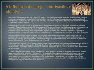 •   Durante a Idade Média (século V ao XV) a Igreja Católica conquistou e manteve grande poder. Possuía
    muitos terrenos (poder econômico), influenciava nas decisões políticas dos reinos (poder político),
    interferia na elaboração das leis (poder jurídico) e estabelecia padrões de comportamento moral para
    a sociedade (poder social).
    Como religião única e oficial, a Igreja Católica não permitia opiniões e posições contrárias aos seus
    dogmas (verdades incontestáveis). Aqueles que desrespeitavam ou questionavam as decisões da Igreja
    eram perseguidos e punidos. Na Idade Média, a Igreja Católica criou o Tribunal do Santo Ofício
    (Inquisição) no século XIII, para combater os hereges (contrários à religião católica). A Inquisição
    prendeu, torturou e mandou para a fogueira milhares de pessoas que não seguiam às ordens da Igreja.
    Por outro lado, alguns integrantes da Igreja Católica foram extremamente importantes para a
    preservação da cultura. Os monges copistas dedicaram-se a copiar e guardar os conhecimentos das
    civilizações antigas, principalmente, dos sábios gregos. Graças aos monges, esta cultura se preservou,
    sendo retomada na época do Renascimento Cultural.
    Enquanto parte do alto clero (bispos, arcebispos e cardeais) preocupavam-se com as questões políticas
    e econômicas, muitos integrantes da Igreja Católica colocavam em prática os fundamentos do
    cristianismo. Os monges franciscanos, por exemplo, deixaram de lado a vida material para dedicarem-
    se aos pobres.
    A cultura na Idade Média foi muito influenciada pela religião católica. As pinturas, esculturas e livros
    eram marcados pela temática religiosa. Os vitrais das igrejas traziam cenas bíblicas, pois era uma
    forma didática e visual de transmitir o evangelho para uma população quase toda formada por
    analfabetos. Neste contexto, o papa São Gregório (papa entre os anos de 590 e 604) criou o canto
    gregoriano. Era outra forma de transmitir as informações e conhecimentos religiosos através de um
    instrumento simples e interessante: a música.
 