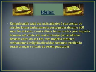 • Conquistando cada vez mais adeptos à sua crença, os
  cristãos foram barbaramente perseguidos durante 300
  anos. No entanto, a certa altura, foram aceitos pelo Império
  Romano, até então seu maior inimigo. Já nas últimas
  décadas antes do seu fim, este Império tornou o
  cristianismo à religião oficial dos romanos, proibindo
  outras crenças e rituais de serem praticados.
 