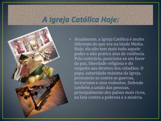 • Atualmente, a Igreja Católica é muito
  diferente do que era na Idade Média.
  Hoje, ela não tem mais todo aquele
  poder e não pratica atos de violência.
  Pelo contrário, posiciona-se em favor
  da paz, liberdade religiosa e do
  respeito aos direitos dos cidadãos. O
  papa, autoridade máxima da Igreja,
  pronuncia-se contra as guerras,
  terrorismo e atos violentos. Defende
  também a união das pessoas,
  principalmente dos países mais ricos,
  na luta contra a pobreza e a miséria.
 