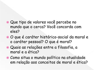  Que tipo de valores você percebe no
  mundo que o cerca? Você concorda com
  eles?
 O que é caráter histórico-social da moral e
  o caráter pessoal? O que é moral?
 Quais as relações entre a filosofia, a
  moral e a ética?
 Como situa o mundo político na atualidade
  em relação aos conceitos de moral e ética?
 
