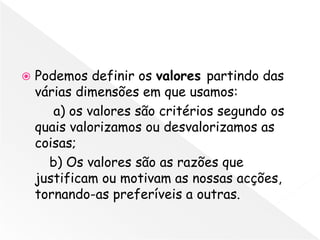    Podemos definir os valores partindo das
    várias dimensões em que usamos:
       a) os valores são critérios segundo os
    quais valorizamos ou desvalorizamos as
    coisas;
      b) Os valores são as razões que
    justificam ou motivam as nossas acções,
    tornando-as preferíveis a outras.
 