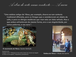 A obra de arte num contexto – A aura
   “Uma estátua antiga de Vênus, por exemplo, situava-se num contexto
      tradicional diferente, para os Gregos que a consideravam um objeto de
      culto, e para os clérigos medievais que viam nela um ídolo nefasto. Mas o
      que ambos enfrentavam da mesma forma, era a sua singularidade, por
      outras palavras, a sua aura.”.




 O nascimento de Vênus. Sandro Botticelli.
sin.gu.la.ri.zar
(singular+izar) 1 Distinguir(-se) de outros, fazer(-se), tornar(-se) singular
ou único na sua espécie. 2 Especificar, particularizar.
                                                                                Estátua de Vênus – Museu do Louvre.
 