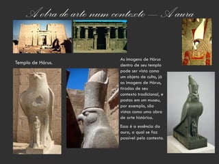 A obra de arte num contexto – A aura

                        As imagens de Hórus
Templo de Hórus.        dentro de seu templo
                        pode ser vista como
                        um objeto de culto, já
                        as imagens de Hórus,
                        tiradas de seu
                        contexto tradicional, e
                        postas em um museu,
                        por exemplo, são
                        vistas como uma obra
                        de arte histórica.
                        Essa é a essência da
                        aura, a qual se faz
                        possível pelo contexto.
 