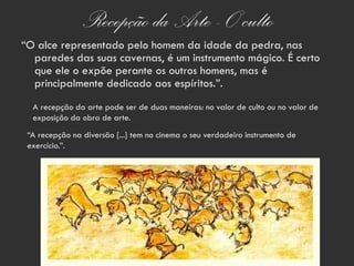 Recepção da Arte - O culto
“O alce representado pelo homem da idade da pedra, nas
  paredes das suas cavernas, é um instrumento mágico. É certo
  que ele o expõe perante os outros homens, mas é
  principalmente dedicado aos espíritos.”.
  A recepção da arte pode ser de duas maneiras: no valor de culto ou no valor de
  exposição da obra de arte.
 “A recepção na diversão [...] tem no cinema o seu verdadeiro instrumento de
 exercício.”.
 