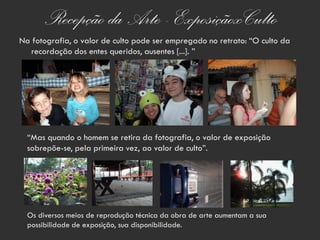 Recepção da Arte - ExposiçãoxCulto
Na fotografia, o valor de culto pode ser empregado no retrato: “O culto da
  recordação dos entes queridos, ausentes [...]. ”




  “Mas quando o homem se retira da fotografia, o valor de exposição
  sobrepõe-se, pela primeira vez, ao valor de culto”.




  Os diversos meios de reprodução técnica da obra de arte aumentam a sua
  possibilidade de exposição, sua disponibilidade.
 