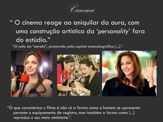Cinema
 “ O cinema reage ao aniquilar da aura, com
   uma construção artística da ‘personality’ fora
   do estúdio.”
  “O culto da “estrela”, promovido pelo capital cinematográfico [...].”.




“O que caracteriza o filme é não só a forma como o homem se apresenta
   perante o equipamento de registro, mas também a forma como [...]
   reproduz o seu meio ambiente.”.
 