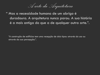 A arte da Arquitetura
“ Mas a necessidade humana de um abrigo é
  duradoura. A arquitetura nunca parou. A sua história
  é a mais antiga do que a de qualquer outra arte.”.


 “A construção de edifícios tem uma recepção de dois tipos: através do uso ou
 através da sua percepção.”.
 