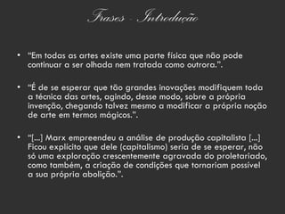 Frases - Introdução
• “Em todas as artes existe uma parte física que não pode
  continuar a ser olhada nem tratada como outrora.”.

• “É de se esperar que tão grandes inovações modifiquem toda
  a técnica das artes, agindo, desse modo, sobre a própria
  invenção, chegando talvez mesmo a modificar a própria noção
  de arte em termos mágicos.”.

• “[...] Marx empreendeu a análise de produção capitalista [...]
  Ficou explícito que dele (capitalismo) seria de se esperar, não
  só uma exploração crescentemente agravada do proletariado,
  como também, a criação de condições que tornariam possível
  a sua própria abolição.”.
 