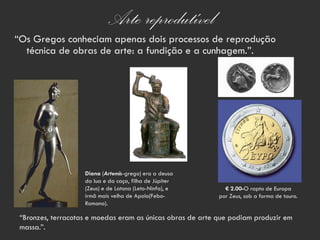 Arte reprodutível
“Os Gregos conheciam apenas dois processos de reprodução
  técnica de obras de arte: a fundição e a cunhagem.”.




                    Diana (Artemis-grego) era a deusa
                    da lua e da caça, filha de Júpiter
                    (Zeus) e de Latona (Leto-Ninfa), e        € 2.00-O rapto de Europa
                    irmã mais velha de Apolo(Febo-          por Zeus, sob a forma de touro.
                    Romano).

 “Bronzes, terracotas e moedas eram as únicas obras de arte que podiam produzir em
 massa.”.
 