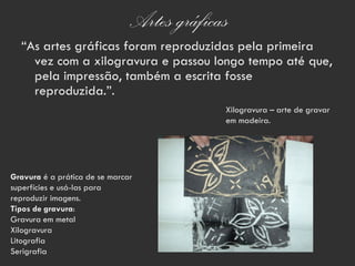 Artes gráficas
  “As artes gráficas foram reproduzidas pela primeira
    vez com a xilogravura e passou longo tempo até que,
    pela impressão, também a escrita fosse
    reproduzida.”.
                                            Xilogravura – arte de gravar
                                            em madeira.




Gravura é a prática de se marcar
superfícies e usá-las para
reproduzir imagens.
Tipos de gravura:
Gravura em metal
Xilogravura
Litografia
Serigrafia
 