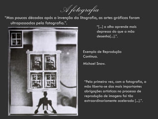 A fotografia
“Mas poucas décadas após a invenção da litografia, as artes gráficas foram
  ultrapassadas pela fotografia.”.
                                                   “[...] o olho aprende mais
                                                   depressa do que a mão
                                                   desenha[...].”.


                                           Exemplo de Reprodução
                                           Contínua.
                                           Michael Snow.



                                           “Pela primeira vez, com a fotografia, a
                                           mão liberta-se das mais importantes
                                           obrigações artísticas no processo de
                                           reprodução de imagens foi tão
                                           extraordinariamente acelerado [...].”.
 
