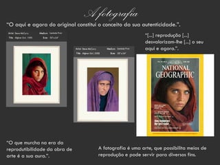 A fotografia
“O aqui e agora do original constitui o conceito da sua autenticidade.”.
                                                           “[...] reprodução [...]
                                                           desvalorizam-lhe [...] o seu
                                                           aqui e agora.”.




“O que murcha na era da
reprodutibilidade da obra de          A fotografia é uma arte, que possibilita meios de
arte é a sua aura.”.                  reprodução e pode servir para diversos fins.
 