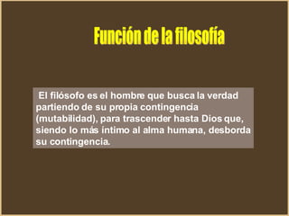 El filósofo es el hombre que busca la verdad partiendo de su propia contingencia (mutabilidad), para trascender hasta Dios que, siendo lo más íntimo al alma humana, desborda su contingencia.  Función de la filosofía 