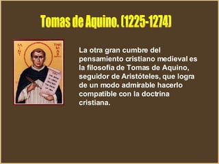 Tomas de Aquino. (1225-1274) La otra gran cumbre del pensamiento cristiano medieval es la filosofía de Tomas de Aquino, seguidor de Aristóteles, que logra de un modo admirable hacerlo compatible con la doctrina cristiana.  