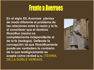 Frente a Averroes En el siglo Xll, Averroes  plantea de modo diferente el problema de las relaciones entre la razón y la fe, al considerar que el dominio filosófico (razón) es completamente independiente al de la fe (teología). Defiende la concepción de que filosóficamente puede ser verdadero lo contrario de lo que teológicamente se acepta como verdad  de fe.  (TEORÍA DE LA DOBLE VERDAD).   