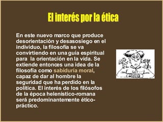 En este nuevo marco que produce desorientación y desasosiego en el individuo, la filosofía se va convirtiendo en una guía espiritual para  la orientación en la vida. Se extiende entonces una idea de la filosofía como  sabiduría moral , capaz de dar al hombre la seguridad que ha perdido en la política. El interés de los filósofos de la época helenístico-romana será predominantemente ético-práctico.  El interés por la ética 