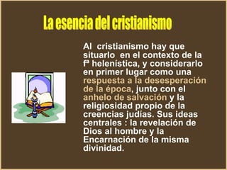 Al  cristianismo hay que situarlo  en el contexto de la fª helenística, y considerarlo en primer lugar como una  respuesta a la desesperación de la época , junto con el  anhelo de salvación  y la religiosidad propio de la creencias judías. Sus ideas centrales : la revelación de Dios al hombre y la Encarnación de la misma divinidad. La esencia del cristianismo 