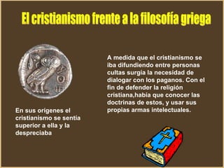En sus orígenes el cristianismo se sentía superior a ella y la despreciaba   A medida que el cristianismo se iba difundiendo entre personas cultas surgía la necesidad de dialogar con los paganos. Con el fin de defender la religión cristiana,había que conocer las doctrinas de estos, y usar sus propias armas intelectuales. El cristianismo frente a la filosofía griega 