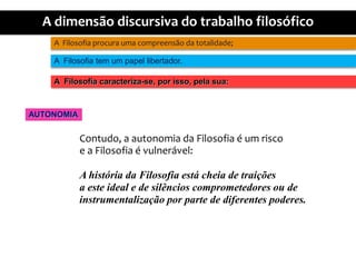 A  Filosofiaprocuraumacompreensãodatotalidade;A  Filosofia tem um papellibertador.A  Filosofiacaracteriza-se, porisso, pelasua:AUTONOMIAContudo, a autonomiadaFilosofia é um riscoe a Filosofia é vulnerável:A históriadaFilosofiaestácheia de traiçõesa este ideal e de silêncioscomprometedoresou deinstrumentalizaçãopor parte de diferentespoderes.