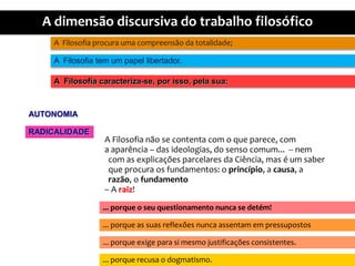 A  Filosofiaprocuraumacompreensãodatotalidade;A  Filosofia tem um papellibertador.A  Filosofiacaracteriza-se, porisso, pelasua:AUTONOMIARADICALIDADEA Filosofianão se contenta com o queparece, coma aparência – das ideologias, do sensocomum...  -- nem com as explicaçõesparcelaresdaCiência, mas é um saberqueprocuraosfundamentos: oprincípio, a causa, arazão, o fundamento– A raiz!... porque o seuquestionamentonunca se detém!... porque as suasreflexõesnuncaassentamempressupostos... porqueexigeparasimesmojustificaçõesconsistentes.... porquerecusa o dogmatismo.